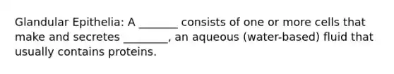 Glandular Epithelia: A _______ consists of one or more cells that make and secretes ________, an aqueous (water-based) fluid that usually contains proteins.