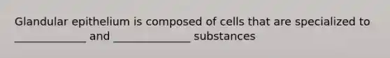 Glandular epithelium is composed of cells that are specialized to _____________ and ______________ substances