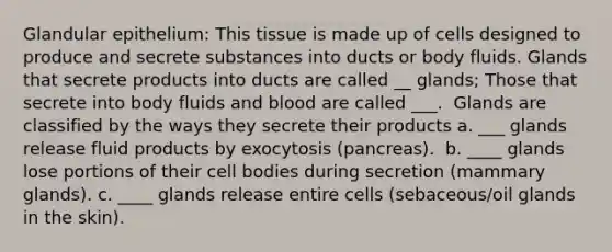 Glandular epithelium: This tissue is made up of cells designed to produce and secrete substances into ducts or body fluids. Glands that secrete products into ducts are called __ glands; Those that secrete into body fluids and blood are called ___. ​ ​Glands are classified by the ways they secrete their products ​a. ___ glands release fluid products by exocytosis (pancreas). ​ b. ____ glands lose portions of their cell bodies during secretion (mammary glands). ​c. ____ glands release entire cells (sebaceous/oil glands in the skin).