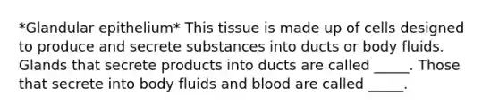 *Glandular epithelium* This tissue is made up of cells designed to produce and secrete substances into ducts or body fluids. Glands that secrete products into ducts are called _____. Those that secrete into body fluids and blood are called _____.