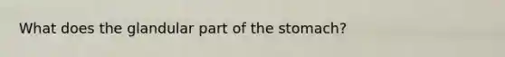 What does the glandular part of the stomach?