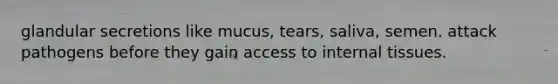 glandular secretions like mucus, tears, saliva, semen. attack pathogens before they gain access to internal tissues.