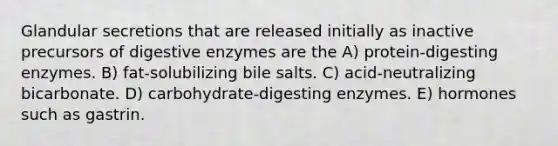 Glandular secretions that are released initially as inactive precursors of digestive enzymes are the A) protein-digesting enzymes. B) fat-solubilizing bile salts. C) acid-neutralizing bicarbonate. D) carbohydrate-digesting enzymes. E) hormones such as gastrin.