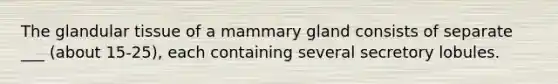 The glandular tissue of a mammary gland consists of separate ___ (about 15-25), each containing several secretory lobules.