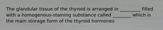 The glandular tissue of the thyroid is arranged in _________ filled with a homogenous-staining substance called ________ which is the main storage form of the thyroid hormones