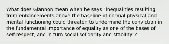 What does Glannon mean when he says "inequalities resulting from enhancements above the baseline of normal physical and mental functioning could threaten to undermine the conviction in the fundamental importance of equality as one of the bases of self-respect, and in turn social solidarity and stability"?