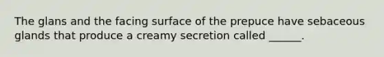 The glans and the facing surface of the prepuce have sebaceous glands that produce a creamy secretion called ______.