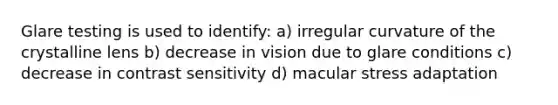 Glare testing is used to identify: a) irregular curvature of the crystalline lens b) decrease in vision due to glare conditions c) decrease in contrast sensitivity d) macular stress adaptation