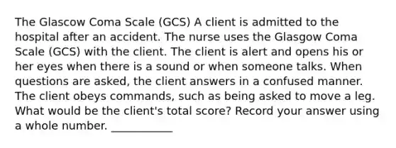 The Glascow Coma Scale (GCS) A client is admitted to the hospital after an accident. The nurse uses the Glasgow Coma Scale (GCS) with the client. The client is alert and opens his or her eyes when there is a sound or when someone talks. When questions are asked, the client answers in a confused manner. The client obeys commands, such as being asked to move a leg. What would be the client's total score? Record your answer using a whole number. ___________