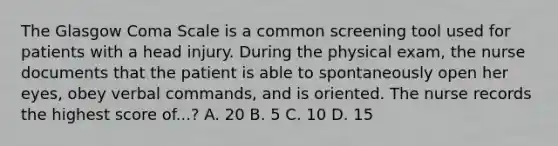 The Glasgow Coma Scale is a common screening tool used for patients with a head injury. During the physical exam, the nurse documents that the patient is able to spontaneously open her eyes, obey verbal commands, and is oriented. The nurse records the highest score of...? A. 20 B. 5 C. 10 D. 15