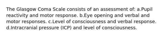 The Glasgow Coma Scale consists of an assessment of: a.Pupil reactivity and motor response. b.Eye opening and verbal and motor responses. c.Level of consciousness and verbal response. d.Intracranial pressure (ICP) and level of consciousness.