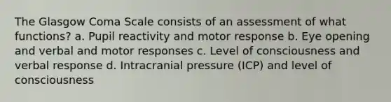 The Glasgow Coma Scale consists of an assessment of what functions? a. Pupil reactivity and motor response b. Eye opening and verbal and motor responses c. Level of consciousness and verbal response d. Intracranial pressure (ICP) and level of consciousness