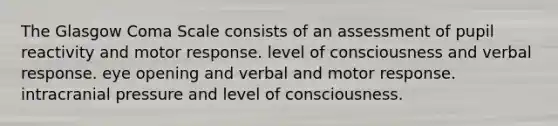 The Glasgow Coma Scale consists of an assessment of pupil reactivity and motor response. level of consciousness and verbal response. eye opening and verbal and motor response. intracranial pressure and level of consciousness.