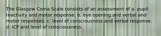 The Glasgow Coma Scale consists of an assessment of a. pupil reactivity and motor response. b. eye opening and verbal and motor responses. c. level of consciousness and verbal response. d. ICP and level of consciousness.