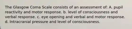 The Glasgow Coma Scale consists of an assessment of: A. pupil reactivity and motor response. b. level of consciousness and verbal response. c. eye opening and verbal and motor response. d. Intracranial pressure and level of consciousness.