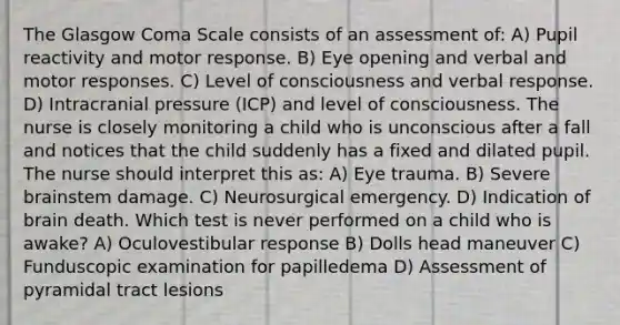 The Glasgow Coma Scale consists of an assessment of: A) Pupil reactivity and motor response. B) Eye opening and verbal and motor responses. C) Level of consciousness and verbal response. D) Intracranial pressure (ICP) and level of consciousness. The nurse is closely monitoring a child who is unconscious after a fall and notices that the child suddenly has a fixed and dilated pupil. The nurse should interpret this as: A) Eye trauma. B) Severe brainstem damage. C) Neurosurgical emergency. D) Indication of brain death. Which test is never performed on a child who is awake? A) Oculovestibular response B) Dolls head maneuver C) Funduscopic examination for papilledema D) Assessment of pyramidal tract lesions