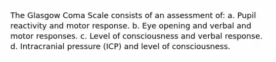 The Glasgow Coma Scale consists of an assessment of: a. Pupil reactivity and motor response. b. Eye opening and verbal and motor responses. c. Level of consciousness and verbal response. d. Intracranial pressure (ICP) and level of consciousness.