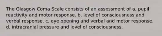 The Glasgow Coma Scale consists of an assessment of a. pupil reactivity and motor response. b. level of consciousness and verbal response. c. eye opening and verbal and motor response. d. intracranial pressure and level of consciousness.