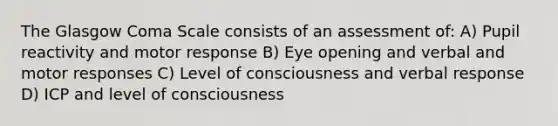 The Glasgow Coma Scale consists of an assessment of: A) Pupil reactivity and motor response B) Eye opening and verbal and motor responses C) Level of consciousness and verbal response D) ICP and level of consciousness