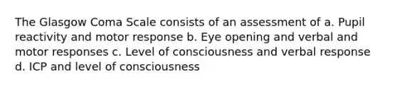 The Glasgow Coma Scale consists of an assessment of a. Pupil reactivity and motor response b. Eye opening and verbal and motor responses c. Level of consciousness and verbal response d. ICP and level of consciousness