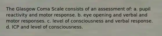 The Glasgow Coma Scale consists of an assessment of: a. pupil reactivity and motor response. b. eye opening and verbal and motor responses. c. level of consciousness and verbal response. d. ICP and level of consciousness.