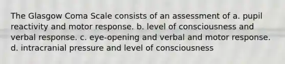 The Glasgow Coma Scale consists of an assessment of a. pupil reactivity and motor response. b. level of consciousness and verbal response. c. eye-opening and verbal and motor response. d. intracranial pressure and level of consciousness