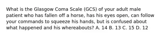 What is the Glasgow Coma Scale​ (GCS) of your adult male patient who has fallen off a​ horse, has his eyes​ open, can follow your commands to squeeze his​ hands, but is confused about what happened and his​ whereabouts? A. 14 B. 13 C. 15 D. 12