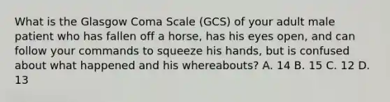 What is the Glasgow Coma Scale​ (GCS) of your adult male patient who has fallen off a​ horse, has his eyes​ open, and can follow your commands to squeeze his​ hands, but is confused about what happened and his​ whereabouts? A. 14 B. 15 C. 12 D. 13