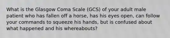 What is the Glasgow Coma Scale​ (GCS) of your adult male patient who has fallen off a​ horse, has his eyes​ open, can follow your commands to squeeze his​ hands, but is confused about what happened and his​ whereabouts?