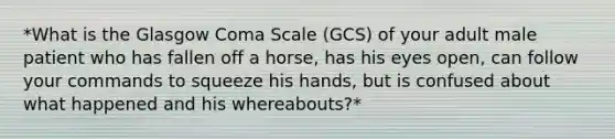 *What is the Glasgow Coma Scale (GCS) of your adult male patient who has fallen off a horse, has his eyes open, can follow your commands to squeeze his hands, but is confused about what happened and his whereabouts?*