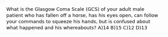 What is the Glasgow Coma Scale (GCS) of your adult male patient who has fallen off a horse, has his eyes open, can follow your commands to squeeze his hands, but is confused about what happened and his whereabouts? A)14 B)15 C)12 D)13