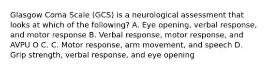 Glasgow Coma Scale (GCS) is a neurological assessment that looks at which of the following? A. Eye opening, verbal response, and motor response B. Verbal response, motor response, and AVPU O C. C. Motor response, arm movement, and speech D. Grip strength, verbal response, and eye opening