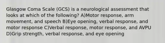 Glasgow Coma Scale (GCS) is a neurological assessment that looks at which of the following? A)Motor response, arm movement, and speech B)Eye opening, verbal response, and motor response C)Verbal response, motor response, and AVPU D)Grip strength, verbal response, and eye opening