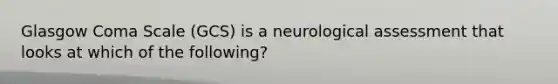 Glasgow Coma Scale​ (GCS) is a neurological assessment that looks at which of the​ following?