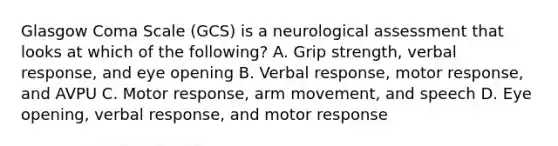 Glasgow Coma Scale​ (GCS) is a neurological assessment that looks at which of the​ following? A. Grip​ strength, verbal​ response, and eye opening B. Verbal​ response, motor​ response, and AVPU C. Motor​ response, arm​ movement, and speech D. Eye​ opening, verbal​ response, and motor response