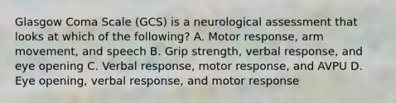 Glasgow Coma Scale​ (GCS) is a neurological assessment that looks at which of the​ following? A. Motor​ response, arm​ movement, and speech B. Grip​ strength, verbal​ response, and eye opening C. Verbal​ response, motor​ response, and AVPU D. Eye​ opening, verbal​ response, and motor response