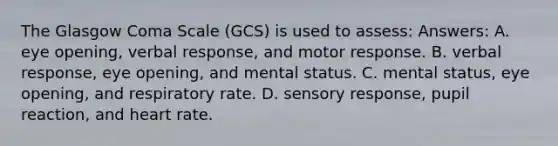 The Glasgow Coma Scale (GCS) is used to assess: Answers: A. eye opening, verbal response, and motor response. B. verbal response, eye opening, and mental status. C. mental status, eye opening, and respiratory rate. D. sensory response, pupil reaction, and heart rate.