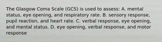 The Glasgow Coma Scale (GCS) is used to assess: A. mental status, eye opening, and respiratory rate. B. sensory response, pupil reaction, and heart rate. C. verbal response, eye opening, and mental status. D. eye opening, verbal response, and motor response