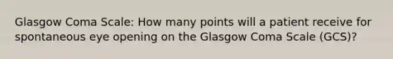 Glasgow Coma Scale: How many points will a patient receive for spontaneous eye opening on the Glasgow Coma Scale (GCS)?