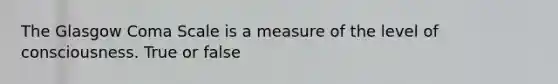 The Glasgow Coma Scale is a measure of the level of consciousness. True or false