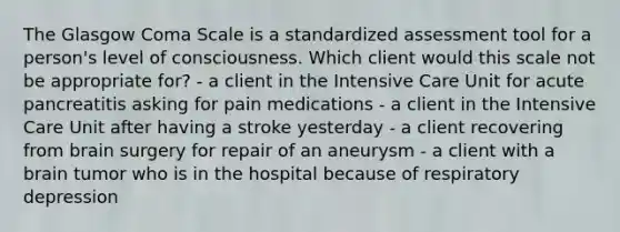 The Glasgow Coma Scale is a standardized assessment tool for a person's level of consciousness. Which client would this scale not be appropriate for? - a client in the Intensive Care Unit for acute pancreatitis asking for pain medications - a client in the Intensive Care Unit after having a stroke yesterday - a client recovering from brain surgery for repair of an aneurysm - a client with a brain tumor who is in the hospital because of respiratory depression