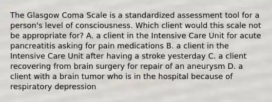 The Glasgow Coma Scale is a standardized assessment tool for a person's level of consciousness. Which client would this scale not be appropriate for? A. a client in the Intensive Care Unit for acute pancreatitis asking for pain medications B. a client in the Intensive Care Unit after having a stroke yesterday C. a client recovering from brain surgery for repair of an aneurysm D. a client with a brain tumor who is in the hospital because of respiratory depression