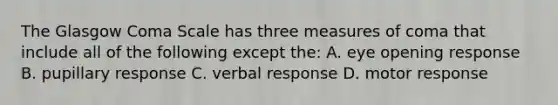 The Glasgow Coma Scale has three measures of coma that include all of the following except the: A. eye opening response B. pupillary response C. verbal response D. motor response