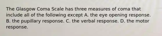 The Glasgow Coma Scale has three measures of coma that include all of the following except A. the eye opening response. B. the pupillary response. C. the verbal response. D. the motor response.