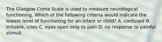 The Glasgow Coma Scale is used to measure neurological functioning. Which of the following criteria would indicate the lowest level of functioning for an infant or child? A. confused B. irritable, cries C. eyes open only to pain D. no response to painful stimuli