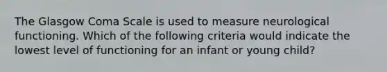 The Glasgow Coma Scale is used to measure neurological functioning. Which of the following criteria would indicate the lowest level of functioning for an infant or young child?