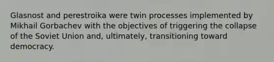 Glasnost and perestroika were twin processes implemented by Mikhail Gorbachev with the objectives of triggering the collapse of the Soviet Union and, ultimately, transitioning toward democracy.