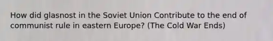 How did glasnost in the Soviet Union Contribute to the end of communist rule in eastern Europe? (The Cold War Ends)