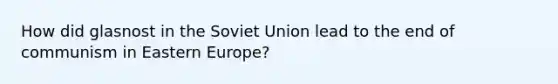 How did glasnost in the Soviet Union lead to the end of communism in Eastern Europe?