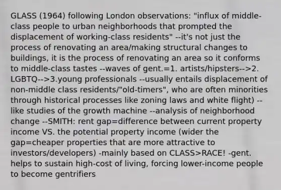 GLASS (1964) following London observations: "influx of middle-class people to urban neighborhoods that prompted the displacement of working-class residents" --it's not just the process of renovating an area/making structural changes to buildings, it is the process of renovating an area so it conforms to middle-class tastes --waves of gent.=1. artists/hipsters-->2. LGBTQ-->3.young professionals --usually entails displacement of non-middle class residents/"old-timers", who are often minorities through historical processes like zoning laws and white flight) --like studies of the growth machine --analysis of neighborhood change --SMITH: rent gap=difference between current property income VS. the potential property income (wider the gap=cheaper properties that are more attractive to investors/developers) -mainly based on CLASS>RACE! -gent. helps to sustain high-cost of living, forcing lower-income people to become gentrifiers